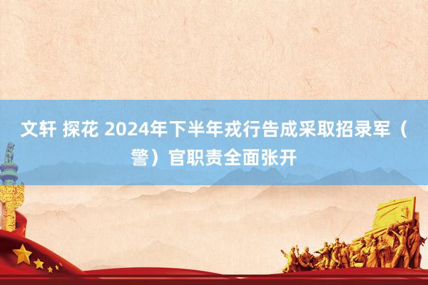 文轩 探花 2024年下半年戎行告成采取招录军（警）官职责全面张开