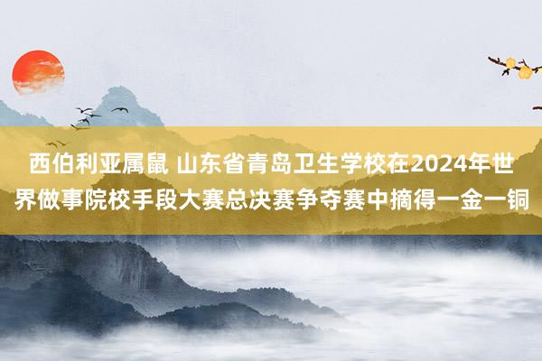 西伯利亚属鼠 山东省青岛卫生学校在2024年世界做事院校手段大赛总决赛争夺赛中摘得一金一铜