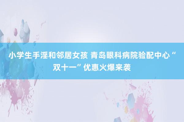 小学生手淫和邻居女孩 青岛眼科病院验配中心“双十一”优惠火爆来袭