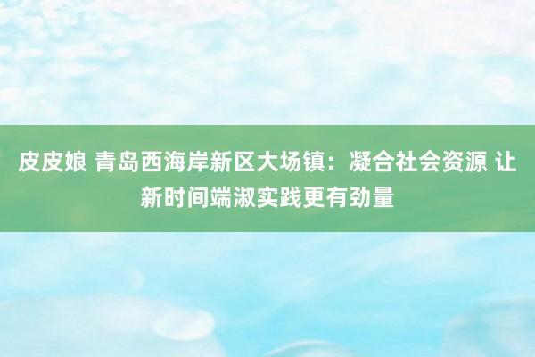 皮皮娘 青岛西海岸新区大场镇：凝合社会资源 让新时间端淑实践更有劲量