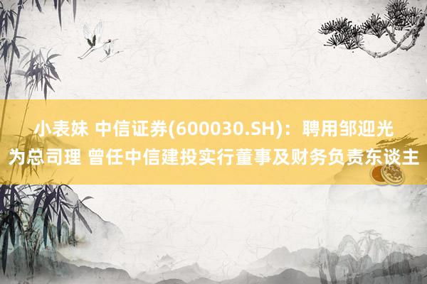 小表妹 中信证券(600030.SH)：聘用邹迎光为总司理 曾任中信建投实行董事及财务负责东谈主