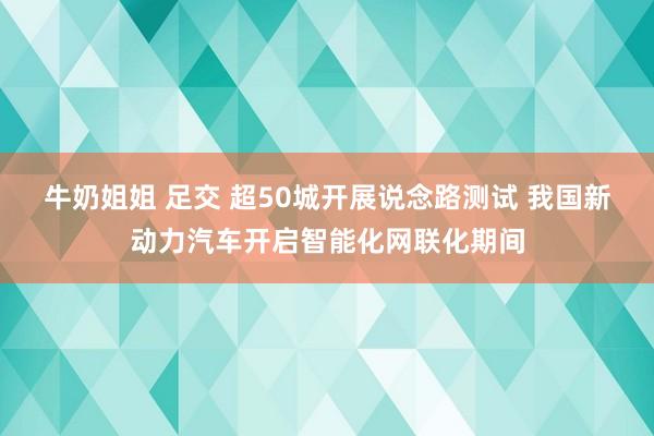 牛奶姐姐 足交 超50城开展说念路测试 我国新动力汽车开启智能化网联化期间