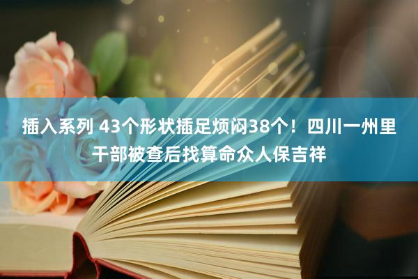 插入系列 43个形状插足烦闷38个！四川一州里干部被查后找算命众人保吉祥