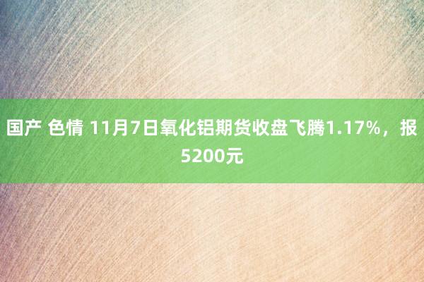 国产 色情 11月7日氧化铝期货收盘飞腾1.17%，报5200元