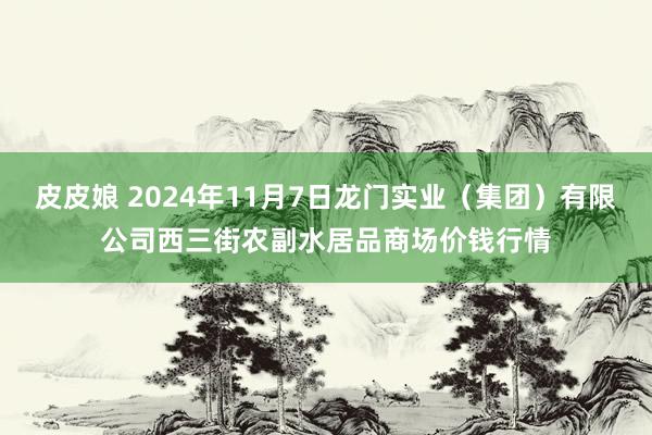 皮皮娘 2024年11月7日龙门实业（集团）有限公司西三街农副水居品商场价钱行情