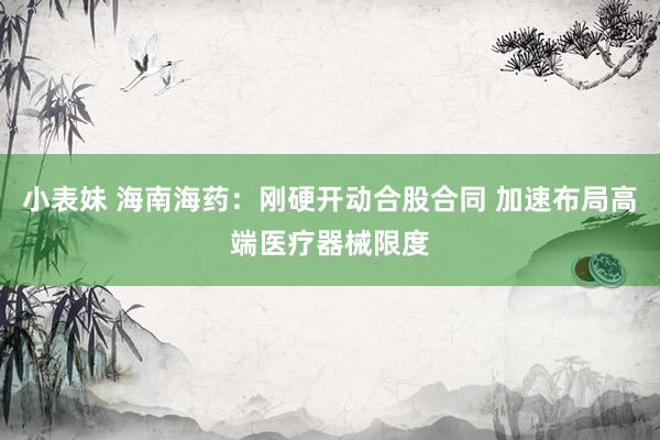 小表妹 海南海药：刚硬开动合股合同 加速布局高端医疗器械限度