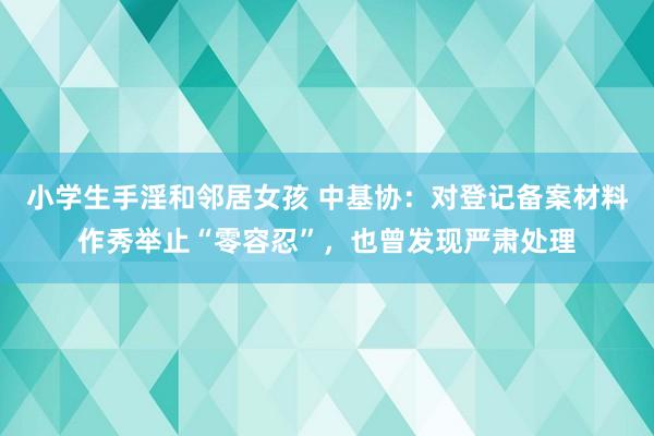 小学生手淫和邻居女孩 中基协：对登记备案材料作秀举止“零容忍”，也曾发现严肃处理