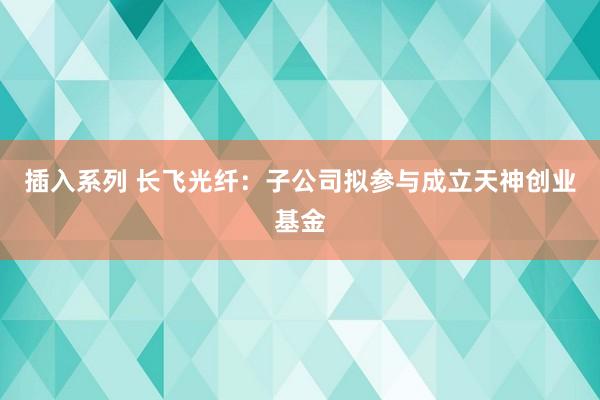 插入系列 长飞光纤：子公司拟参与成立天神创业基金