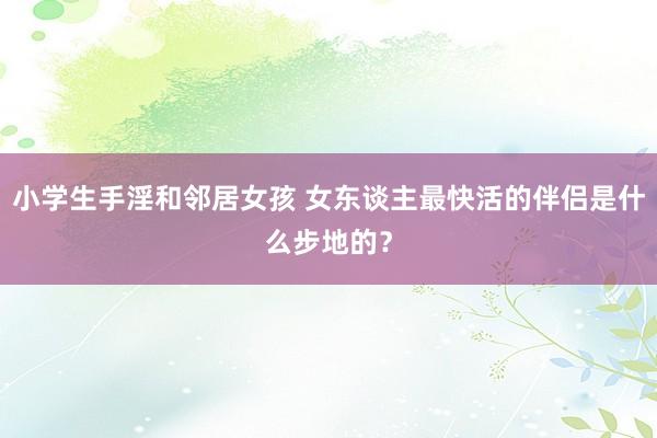 小学生手淫和邻居女孩 女东谈主最快活的伴侣是什么步地的？