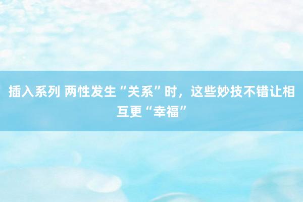 插入系列 两性发生“关系”时，这些妙技不错让相互更“幸福”