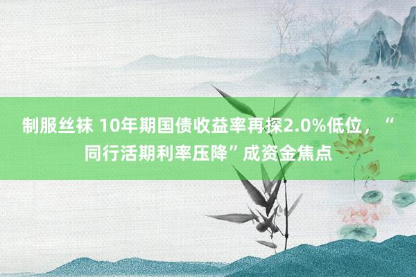 制服丝袜 10年期国债收益率再探2.0%低位，“同行活期利率压降”成资金焦点