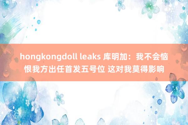 hongkongdoll leaks 库明加：我不会恼恨我方出任首发五号位 这对我莫得影响