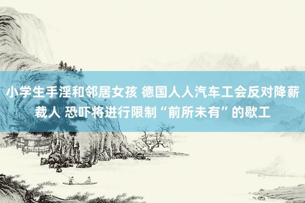 小学生手淫和邻居女孩 德国人人汽车工会反对降薪裁人 恐吓将进行限制“前所未有”的歇工