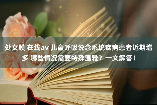 处女膜 在线av 儿童呼吸说念系统疾病患者近期增多 哪些情况需要特殊温雅？一文解答！