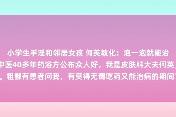 小学生手淫和邻居女孩 何英教化：泡一泡就能治银屑病、牛皮癣？老中医40多年药浴方公布众人好，我是皮肤科大夫何英，补救银屑病40多年。粗鄙有患者问我，有莫得无谓吃药又能治病的期间？我首推的一定是药浴疗法。中药药浴即是中...