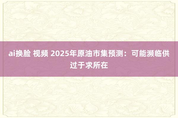 ai换脸 视频 2025年原油市集预测：可能濒临供过于求所在