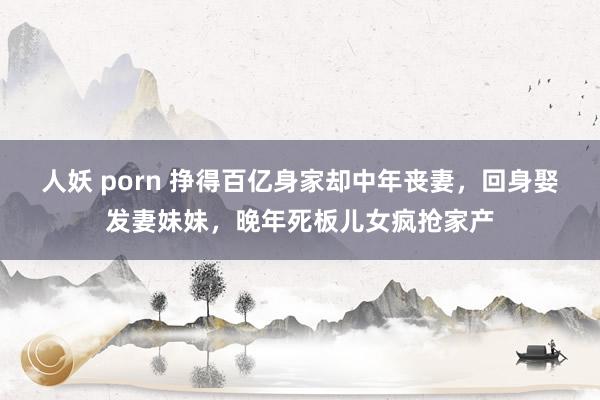 人妖 porn 挣得百亿身家却中年丧妻，回身娶发妻妹妹，晚年死板儿女疯抢家产