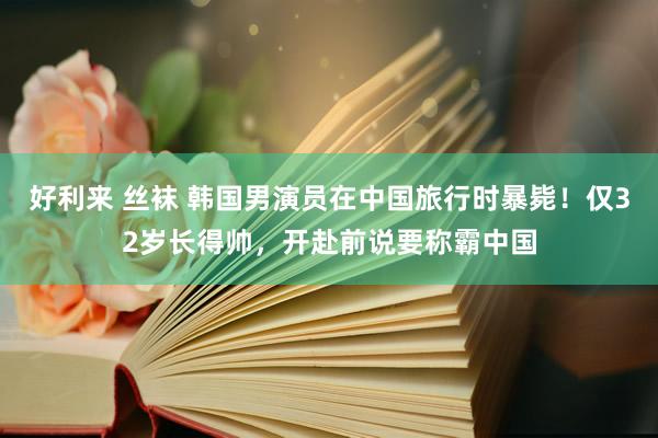 好利来 丝袜 韩国男演员在中国旅行时暴毙！仅32岁长得帅，开赴前说要称霸中国