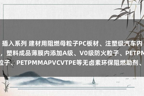 插入系列 建材用阻燃母粒子PC板材、注塑级汽车内饰/纺织纤维纺丝等用，塑料成品薄膜内添加A级、V0级防火粒子、PETPMMAPVCVTPE等无卤素环保阻燃助剂、无毒低烟