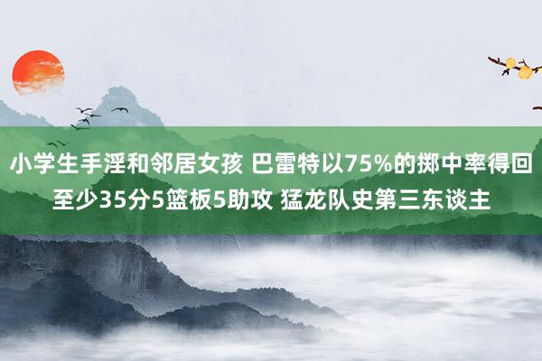 小学生手淫和邻居女孩 巴雷特以75%的掷中率得回至少35分5篮板5助攻 猛龙队史第三东谈主