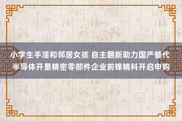 小学生手淫和邻居女孩 自主翻新助力国产替代 半导体开垦精密零部件企业前锋精科开启申购