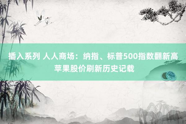 插入系列 人人商场：纳指、标普500指数翻新高 苹果股价刷新历史记载