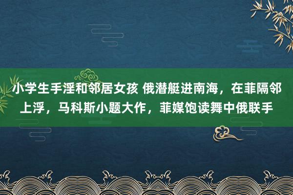 小学生手淫和邻居女孩 俄潜艇进南海，在菲隔邻上浮，马科斯小题大作，菲媒饱读舞中俄联手