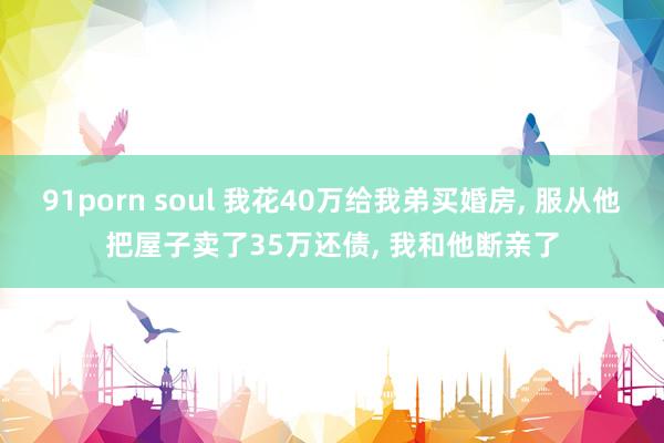 91porn soul 我花40万给我弟买婚房， 服从他把屋子卖了35万还债， 我和他断亲了