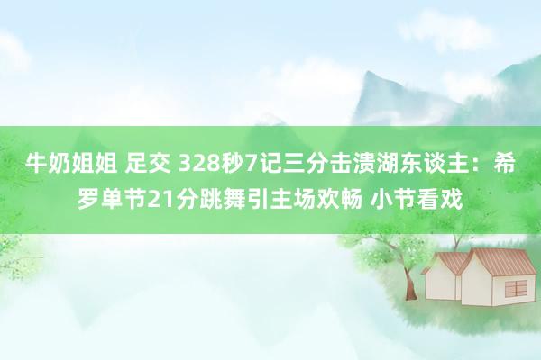 牛奶姐姐 足交 328秒7记三分击溃湖东谈主：希罗单节21分跳舞引主场欢畅 小节看戏