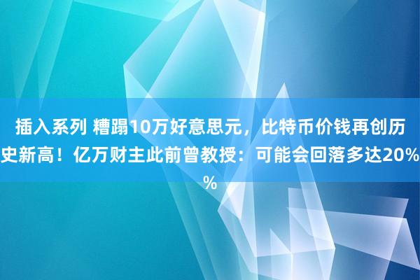 插入系列 糟蹋10万好意思元，比特币价钱再创历史新高！亿万财主此前曾教授：可能会回落多达20%