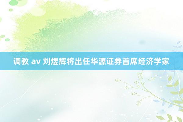 调教 av 刘煜辉将出任华源证券首席经济学家