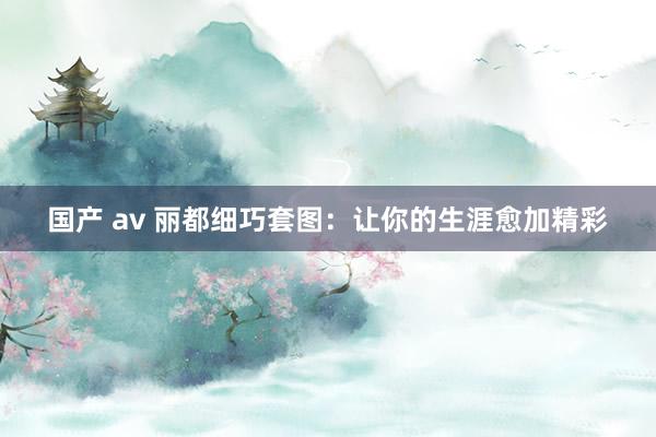 国产 av 丽都细巧套图：让你的生涯愈加精彩