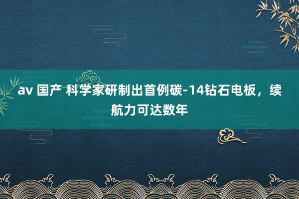 av 国产 科学家研制出首例碳-14钻石电板，续航力可达数年