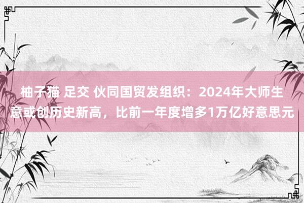 柚子猫 足交 伙同国贸发组织：2024年大师生意或创历史新高，比前一年度增多1万亿好意思元