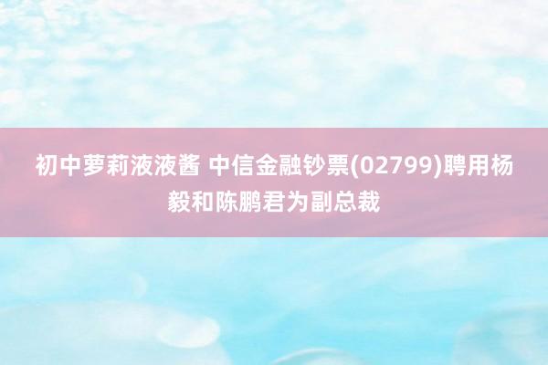 初中萝莉液液酱 中信金融钞票(02799)聘用杨毅和陈鹏君为副总裁