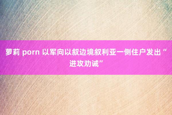 萝莉 porn 以军向以叙边境叙利亚一侧住户发出“进攻劝诫”