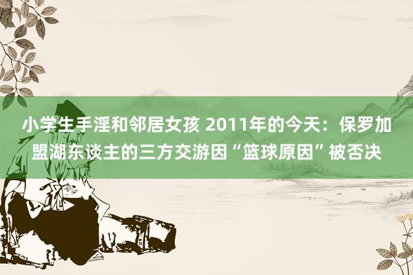 小学生手淫和邻居女孩 2011年的今天：保罗加盟湖东谈主的三方交游因“篮球原因”被否决