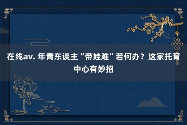 在线av. 年青东谈主“带娃难”若何办？这家托育中心有妙招