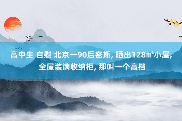 高中生 自慰 北京一90后密斯， 晒出128㎡小屋， 全屋装满收纳柜， 那叫一个高档