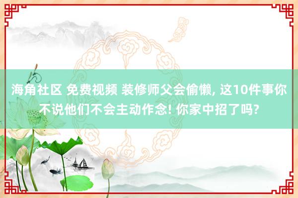 海角社区 免费视频 装修师父会偷懒， 这10件事你不说他们不会主动作念! 你家中招了吗?