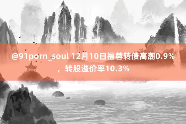 @91porn_soul 12月10日福蓉转债高潮0.9%，转股溢价率10.3%