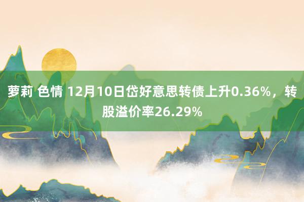 萝莉 色情 12月10日岱好意思转债上升0.36%，转股溢价率26.29%