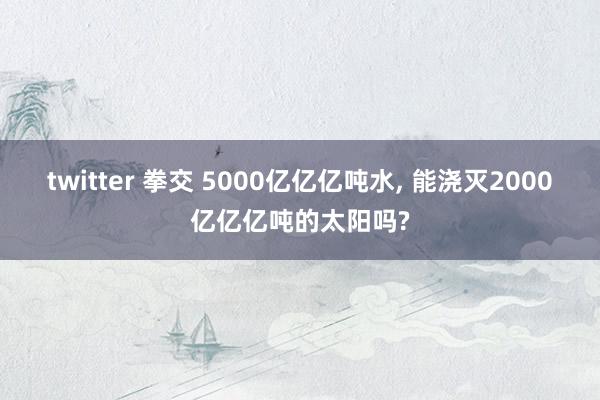 twitter 拳交 5000亿亿亿吨水， 能浇灭2000亿亿亿吨的太阳吗?