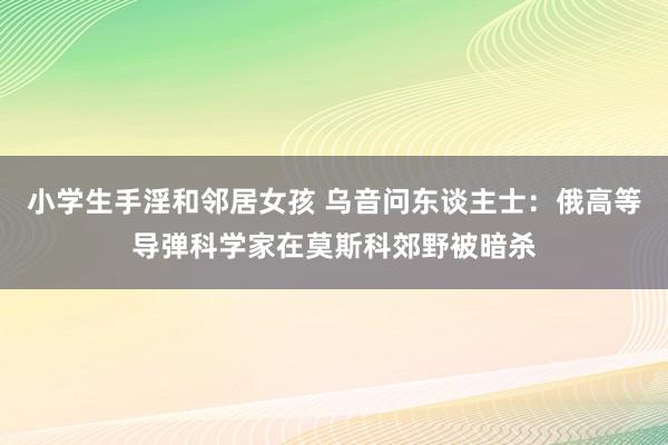 小学生手淫和邻居女孩 乌音问东谈主士：俄高等导弹科学家在莫斯科郊野被暗杀