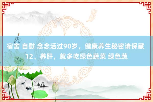 宿舍 自慰 念念活过90岁，健康养生秘密请保藏 12、养肝，就多吃绿色蔬菜 绿色蔬