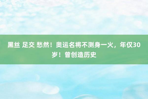 黑丝 足交 愁然！奥运名将不测身一火，年仅30岁！曾创造历史