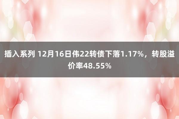 插入系列 12月16日伟22转债下落1.17%，转股溢价率48.55%