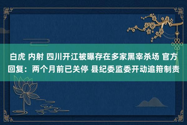 白虎 内射 四川开江被曝存在多家黑宰杀场 官方回复：两个月前已关停 县纪委监委开动追箝制责