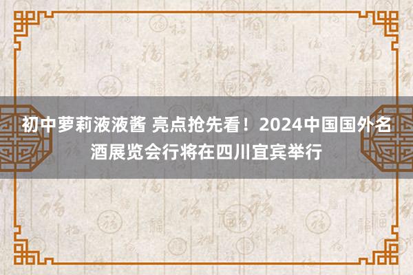 初中萝莉液液酱 亮点抢先看！2024中国国外名酒展览会行将在四川宜宾举行