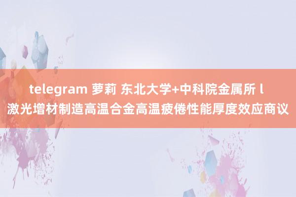 telegram 萝莉 东北大学+中科院金属所 l 激光增材制造高温合金高温疲倦性能厚度效应商议